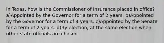 In Texas, how is the Commissioner of Insurance placed in office? a)Appointed by the Governor for a term of 2 years. b)Appointed by the Governor for a term of 4 years. c)Appointed by the Senate for a term of 2 years. d)By election, at the same election when other state officials are chosen.