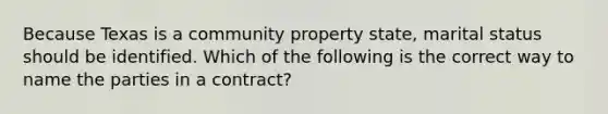 Because Texas is a community property state, marital status should be identified. Which of the following is the correct way to name the parties in a contract?