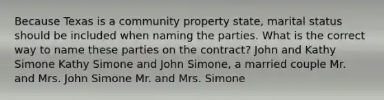 Because Texas is a community property state, marital status should be included when naming the parties. What is the correct way to name these parties on the contract? John and Kathy Simone Kathy Simone and John Simone, a married couple Mr. and Mrs. John Simone Mr. and Mrs. Simone