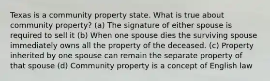 Texas is a community property state. What is true about community property? (a) The signature of either spouse is required to sell it (b) When one spouse dies the surviving spouse immediately owns all the property of the deceased. (c) Property inherited by one spouse can remain the separate property of that spouse (d) Community property is a concept of English law