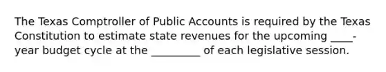 The Texas Comptroller of Public Accounts is required by the Texas Constitution to estimate state revenues for the upcoming ____-year budget cycle at the _________ of each legislative session.