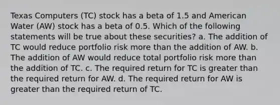 Texas Computers (TC) stock has a beta of 1.5 and American Water (AW) stock has a beta of 0.5. Which of the following statements will be true about these securities? a. The addition of TC would reduce portfolio risk more than the addition of AW. b. The addition of AW would reduce total portfolio risk more than the addition of TC. c. The required return for TC is greater than the required return for AW. d. The required return for AW is greater than the required return of TC.