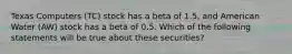 Texas Computers (TC) stock has a beta of 1.5, and American Water (AW) stock has a beta of 0.5. Which of the following statements will be true about these securities?