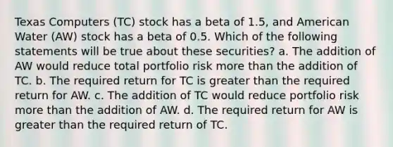 Texas Computers (TC) stock has a beta of 1.5, and American Water (AW) stock has a beta of 0.5. Which of the following statements will be true about these securities? a. The addition of AW would reduce total portfolio risk more than the addition of TC. b. The required return for TC is greater than the required return for AW. c. The addition of TC would reduce portfolio risk more than the addition of AW. d. The required return for AW is greater than the required return of TC.