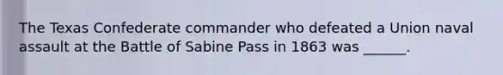 The Texas Confederate commander who defeated a Union naval assault at the Battle of Sabine Pass in 1863 was ______.