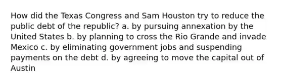 How did the Texas Congress and Sam Houston try to reduce the public debt of the republic? a. by pursuing annexation by the United States b. by planning to cross the Rio Grande and invade Mexico c. by eliminating government jobs and suspending payments on the debt d. by agreeing to move the capital out of Austin