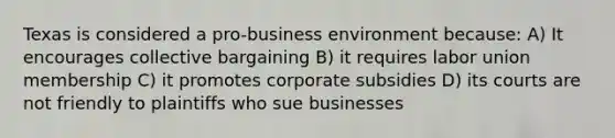 Texas is considered a pro-business environment because: A) It encourages collective bargaining B) it requires labor union membership C) it promotes corporate subsidies D) its courts are not friendly to plaintiffs who sue businesses