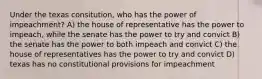 Under the texas consitution, who has the power of impeachment? A) the house of representative has the power to impeach, while the senate has the power to try and convict B) the senate has the power to both impeach and convict C) the house of representatives has the power to try and convict D) texas has no constitutional provisions for impeachment