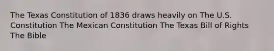 The Texas Constitution of 1836 draws heavily on The U.S. Constitution The Mexican Constitution The Texas Bill of Rights The Bible