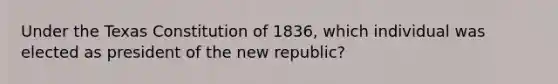 Under the Texas Constitution of 1836, which individual was elected as president of the new republic?