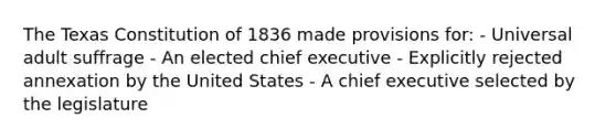 The Texas Constitution of 1836 made provisions for: - Universal adult suffrage - An elected chief executive - Explicitly rejected annexation by the United States - A chief executive selected by the legislature