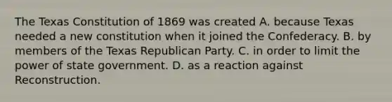 The Texas Constitution of 1869 was created A. because Texas needed a new constitution when it joined the Confederacy. B. by members of the Texas Republican Party. C. in order to limit the power of state government. D. as a reaction against Reconstruction.