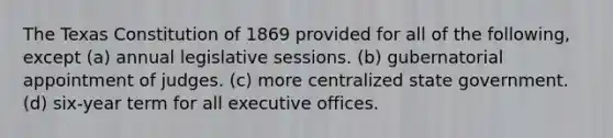 The Texas Constitution of 1869 provided for all of the following, except (a) annual legislative sessions. (b) gubernatorial appointment of judges. (c) more centralized state government. (d) six-year term for all executive offices.