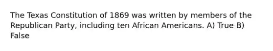 The Texas Constitution of 1869 was written by members of the Republican Party, including ten African Americans. A) True B) False