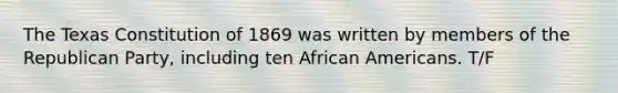 The Texas Constitution of 1869 was written by members of the Republican Party, including ten African Americans. T/F