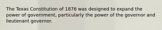 The Texas Constitution of 1876 was designed to expand the power of government, particularly the power of the governor and lieutenant governor.