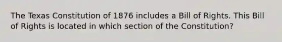 The Texas Constitution of 1876 includes a Bill of Rights. This Bill of Rights is located in which section of the Constitution?