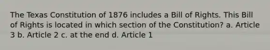 The Texas Constitution of 1876 includes a Bill of Rights. This Bill of Rights is located in which section of the Constitution? a. Article 3 b. Article 2 c. at the end d. Article 1