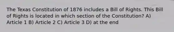 The Texas Constitution of 1876 includes a Bill of Rights. This Bill of Rights is located in which section of the Constitution? A) Article 1 B) Article 2 C) Article 3 D) at the end