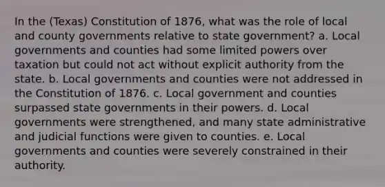 In the (Texas) Constitution of 1876, what was the role of local and county governments relative to state government? a. Local governments and counties had some limited powers over taxation but could not act without explicit authority from the state. b. Local governments and counties were not addressed in the Constitution of 1876. c. Local government and counties surpassed state governments in their powers. d. Local governments were strengthened, and many state administrative and judicial functions were given to counties. e. Local governments and counties were severely constrained in their authority.