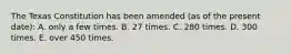 The Texas Constitution has been amended (as of the present date): A. only a few times. B. 27 times. C. 280 times. D. 300 times. E. over 450 times.