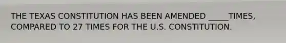 THE TEXAS CONSTITUTION HAS BEEN AMENDED _____TIMES, COMPARED TO 27 TIMES FOR THE U.S. CONSTITUTION.