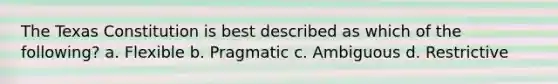 The Texas Constitution is best described as which of the following? a. Flexible b. Pragmatic c. Ambiguous d. Restrictive