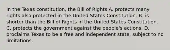 In the Texas constitution, the Bill of Rights A. protects many rights also protected in the United States Constitution. B. is shorter than the Bill of Rights in the United States Constitution. C. protects the government against the people's actions. D. proclaims Texas to be a free and independent state, subject to no limitations.