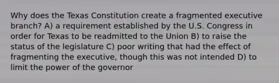 Why does the Texas Constitution create a fragmented executive branch? A) a requirement established by the U.S. Congress in order for Texas to be readmitted to the Union B) to raise the status of the legislature C) poor writing that had the effect of fragmenting the executive, though this was not intended D) to limit the power of the governor