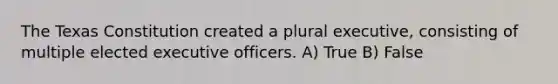 The Texas Constitution created a plural executive, consisting of multiple elected executive officers. A) True B) False