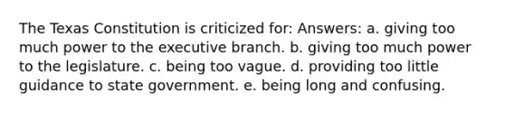 The Texas Constitution is criticized for: Answers: a. giving too much power to the executive branch. b. giving too much power to the legislature. c. being too vague. d. providing too little guidance to state government. e. being long and confusing.