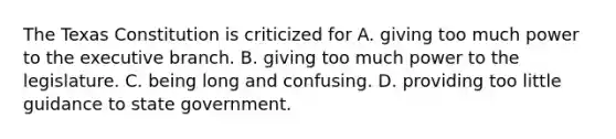 The Texas Constitution is criticized for A. giving too much power to the executive branch. B. giving too much power to the legislature. C. being long and confusing. D. providing too little guidance to state government.