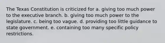 The Texas Constitution is criticized for a. giving too much power to the executive branch. b. giving too much power to the legislature. c. being too vague. d. providing too little guidance to state government. e. containing too many specific policy restrictions.