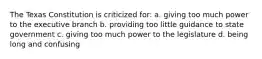 The Texas Constitution is criticized for: a. giving too much power to the executive branch b. providing too little guidance to state government c. giving too much power to the legislature d. being long and confusing