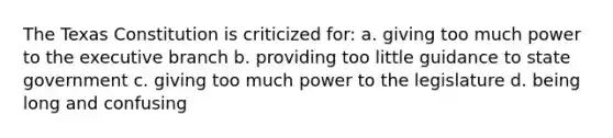 The Texas Constitution is criticized for: a. giving too much power to the executive branch b. providing too little guidance to state government c. giving too much power to the legislature d. being long and confusing