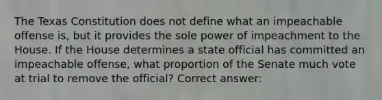 The Texas Constitution does not define what an impeachable offense is, but it provides the sole power of impeachment to the House. If the House determines a state official has committed an impeachable offense, what proportion of the Senate much vote at trial to remove the official? Correct answer: