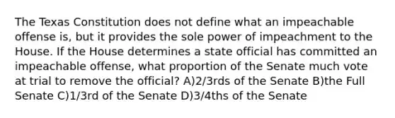 The Texas Constitution does not define what an impeachable offense is, but it provides the sole power of impeachment to the House. If the House determines a state official has committed an impeachable offense, what proportion of the Senate much vote at trial to remove the official? A)2/3rds of the Senate B)the Full Senate C)1/3rd of the Senate D)3/4ths of the Senate