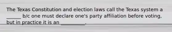 The Texas Constitution and election laws call the Texas system a ______ b/c one must declare one's party affiliation before voting, but in practice it is an __________.