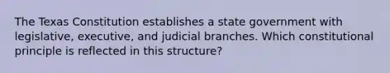 The Texas Constitution establishes a state government with legislative, executive, and judicial branches. Which constitutional principle is reflected in this structure?