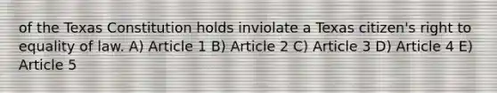 of the Texas Constitution holds inviolate a Texas citizen's right to equality of law. A) Article 1 B) Article 2 C) Article 3 D) Article 4 E) Article 5