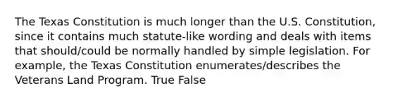 The Texas Constitution is much longer than the U.S. Constitution, since it contains much statute-like wording and deals with items that should/could be normally handled by simple legislation. For example, the Texas Constitution enumerates/describes the Veterans Land Program. True False