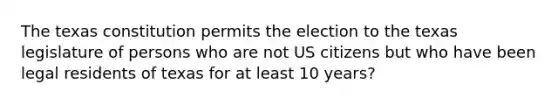 The texas constitution permits the election to the texas legislature of persons who are not US citizens but who have been legal residents of texas for at least 10 years?