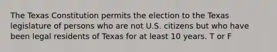 The Texas Constitution permits the election to the Texas legislature of persons who are not U.S. citizens but who have been legal residents of Texas for at least 10 years. T or F