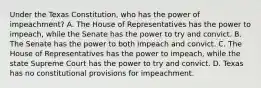 Under the Texas Constitution, who has the power of impeachment? A. The House of Representatives has the power to impeach, while the Senate has the power to try and convict. B. The Senate has the power to both impeach and convict. C. The House of Representatives has the power to impeach, while the state Supreme Court has the power to try and convict. D. Texas has no constitutional provisions for impeachment.