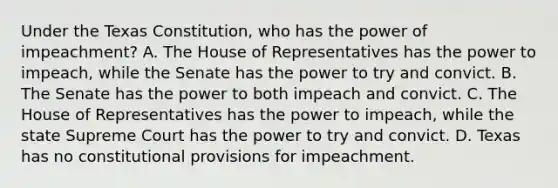 Under the Texas Constitution, who has the power of impeachment? A. The House of Representatives has the power to impeach, while the Senate has the power to try and convict. B. The Senate has the power to both impeach and convict. C. The House of Representatives has the power to impeach, while the state Supreme Court has the power to try and convict. D. Texas has no constitutional provisions for impeachment.