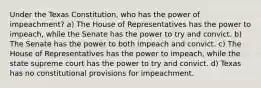 Under the Texas Constitution, who has the power of impeachment? a) The House of Representatives has the power to impeach, while the Senate has the power to try and convict. b) The Senate has the power to both impeach and convict. c) The House of Representatives has the power to impeach, while the state supreme court has the power to try and convict. d) Texas has no constitutional provisions for impeachment.