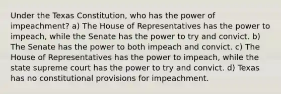 Under the Texas Constitution, who has the power of impeachment? a) The House of Representatives has the power to impeach, while the Senate has the power to try and convict. b) The Senate has the power to both impeach and convict. c) The House of Representatives has the power to impeach, while the state supreme court has the power to try and convict. d) Texas has no constitutional provisions for impeachment.