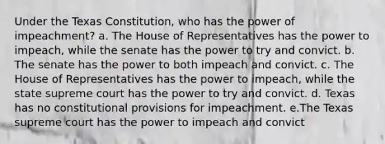 Under the Texas Constitution, who has the power of impeachment? a. The House of Representatives has the power to impeach, while the senate has the power to try and convict. b. The senate has the power to both impeach and convict. c. The House of Representatives has the power to impeach, while the state supreme court has the power to try and convict. d. Texas has no constitutional provisions for impeachment. e.The Texas supreme court has the power to impeach and convict