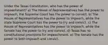 Under the Texas Constitution, who has the power of impeachment? a) The House of Representatives has the power to impeach, the Supreme Court has the power to convict. b) The House of Representatives has the power to impeach, while the state Supreme Court has the power to try and convict. c) The House of Representatives has the power to impeach, while the Senate has the power to try and convict. d) Texas has no constitutional provisions for impeachment. e) The Senate has the power to both impeach and convict.