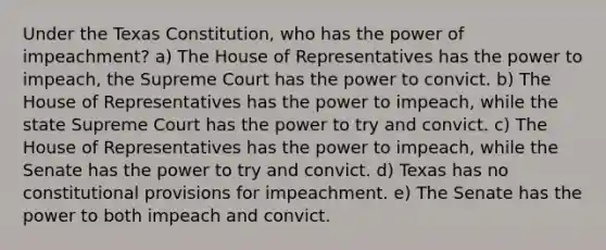 Under the Texas Constitution, who has the power of impeachment? a) The House of Representatives has the power to impeach, the Supreme Court has the power to convict. b) The House of Representatives has the power to impeach, while the state Supreme Court has the power to try and convict. c) The House of Representatives has the power to impeach, while the Senate has the power to try and convict. d) Texas has no constitutional provisions for impeachment. e) The Senate has the power to both impeach and convict.